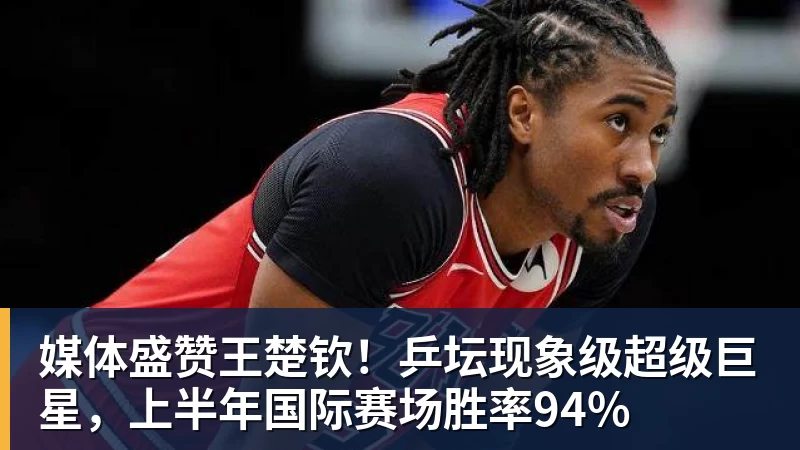 好博体育媒体盛赞王楚钦！乒坛现象级超级巨星，上半年国际赛场胜率94%